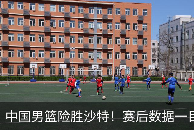 中国男篮险胜沙特！赛后数据一目了然，贡献30分，最大功臣是他！